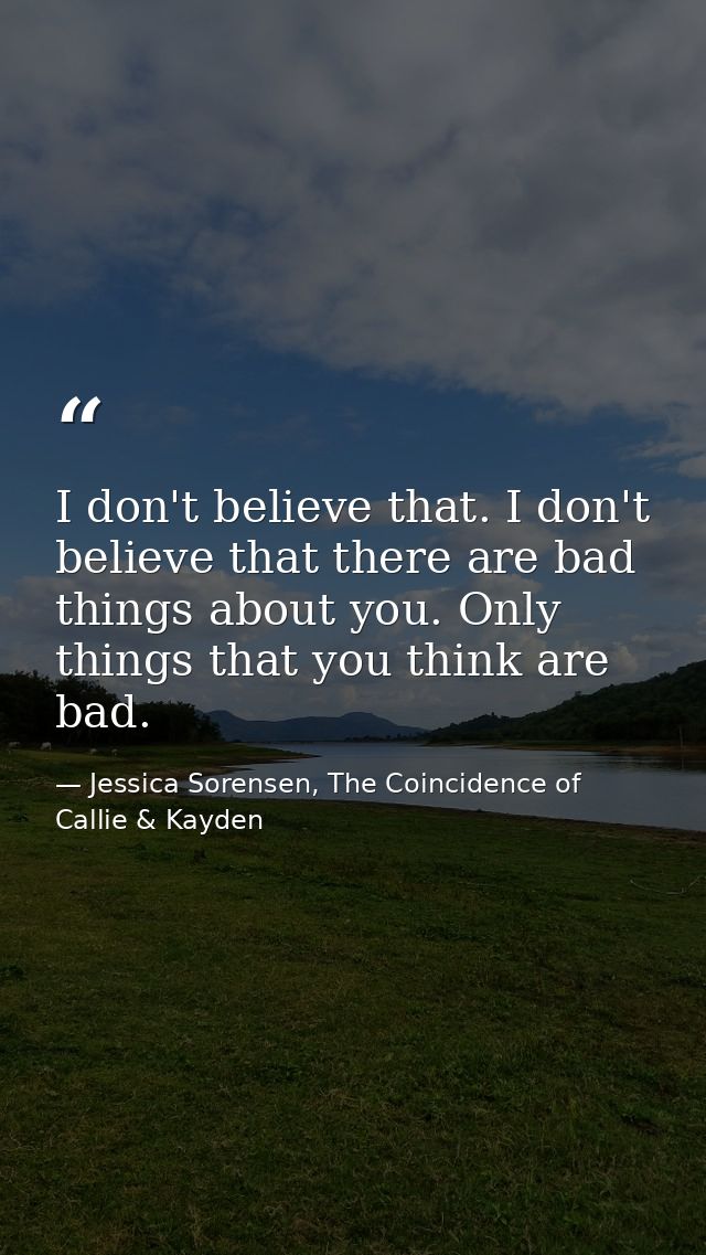 I don't believe that. I don't believe that there are bad things about you. Only things that you think are bad. — Jessica Sorensen, The Coincidence of Callie & Kayden