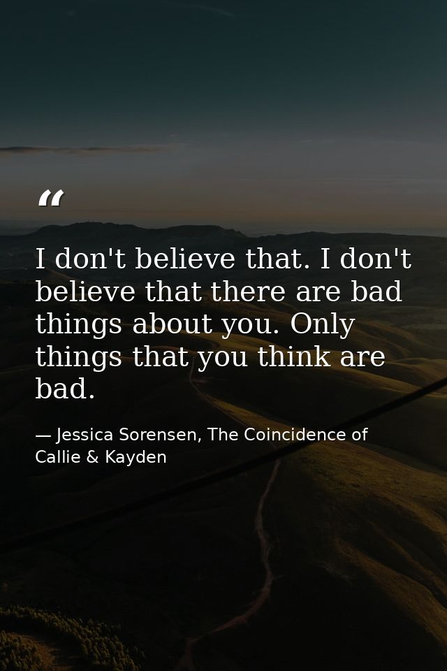I don't believe that. I don't believe that there are bad things about you. Only things that you think are bad. — Jessica Sorensen, The Coincidence of Callie & Kayden