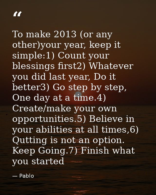 To make 2013 (or any other)your year, keep it simple:1) Count your blessings first2) Whatever you did last year, Do it b — Pablo