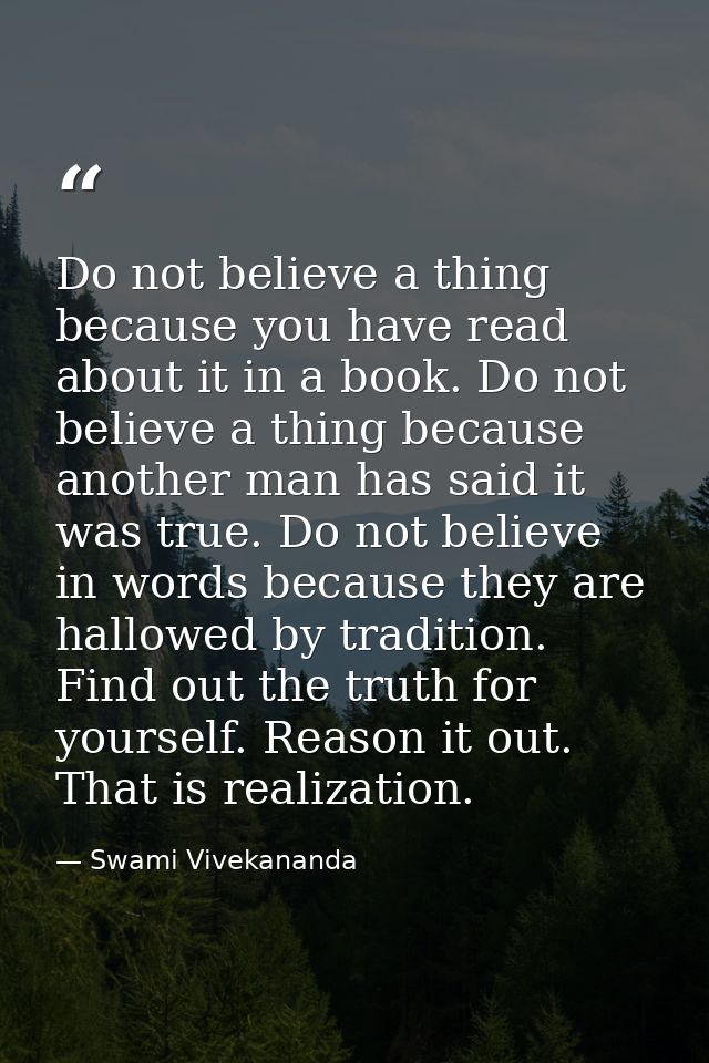 Do not believe a thing because you have read about it in a book. Do not believe a thing because another man has said it  — Swami Vivekananda