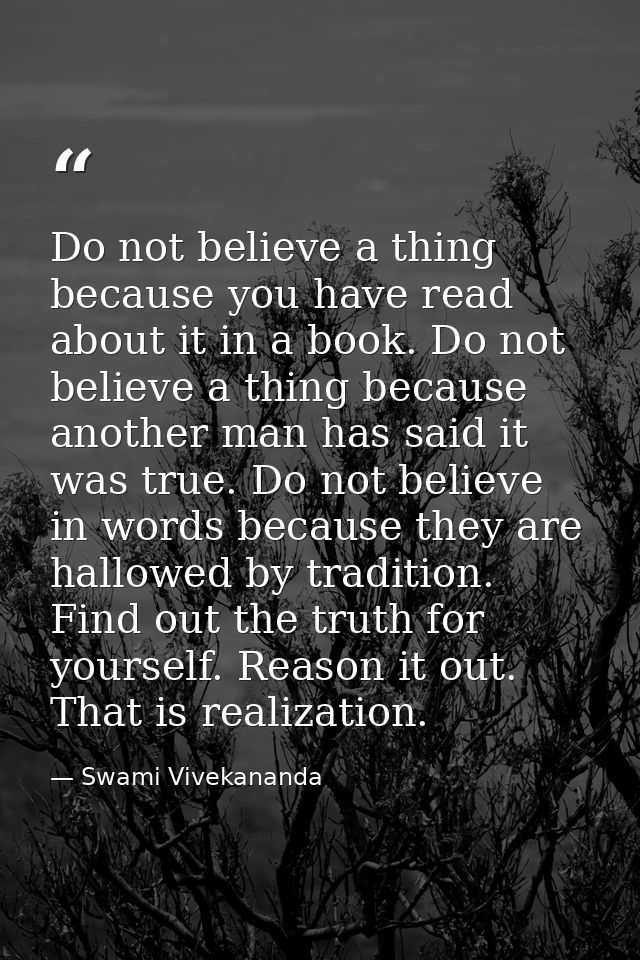 Do not believe a thing because you have read about it in a book. Do not believe a thing because another man has said it  — Swami Vivekananda