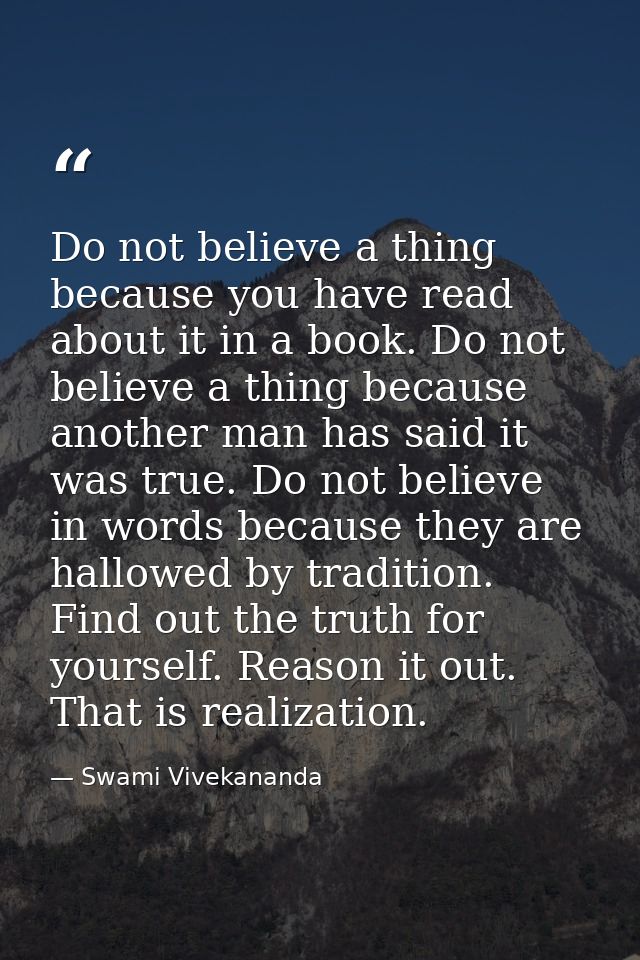 Do not believe a thing because you have read about it in a book. Do not believe a thing because another man has said it  — Swami Vivekananda