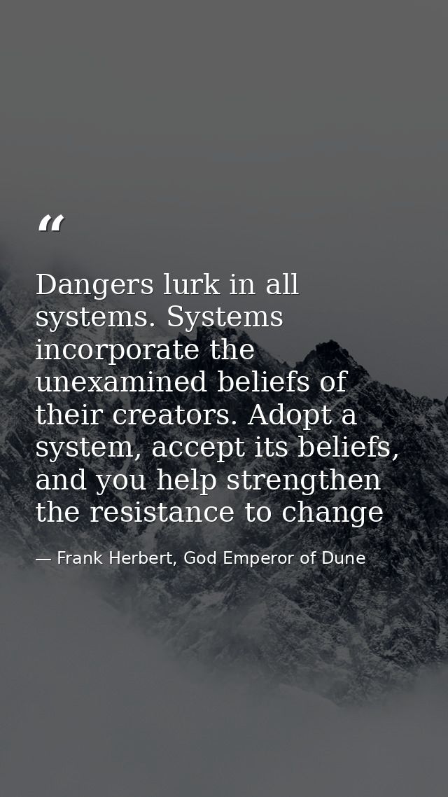 Dangers lurk in all systems. Systems incorporate the unexamined beliefs of their creators. Adopt a system, accept its be — Frank Herbert, God Emperor of Dune