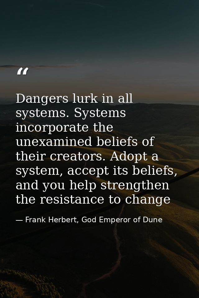 Dangers lurk in all systems. Systems incorporate the unexamined beliefs of their creators. Adopt a system, accept its be — Frank Herbert, God Emperor of Dune