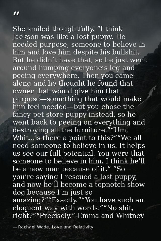 She smiled thoughtfully. “I think Jackson was like a lost puppy. He needed purpose, someone to believe in him and love h — Rachael Wade, Love and Relativity