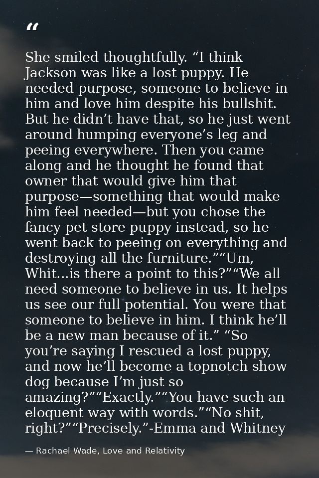 She smiled thoughtfully. “I think Jackson was like a lost puppy. He needed purpose, someone to believe in him and love h — Rachael Wade, Love and Relativity