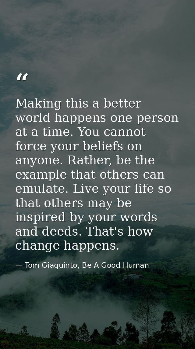 Making this a better world happens one person at a time. You cannot force your beliefs on anyone. Rather, be the example — Tom Giaquinto, Be A Good Human