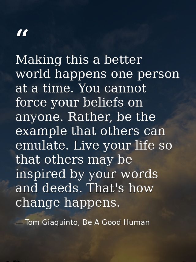 Making this a better world happens one person at a time. You cannot force your beliefs on anyone. Rather, be the example — Tom Giaquinto, Be A Good Human