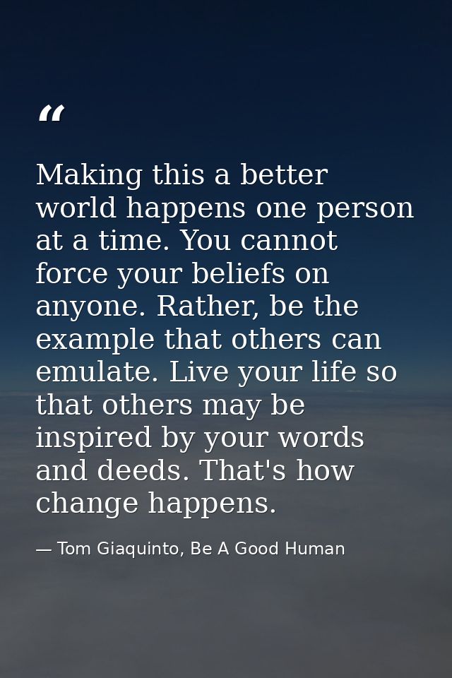 Making this a better world happens one person at a time. You cannot force your beliefs on anyone. Rather, be the example — Tom Giaquinto, Be A Good Human
