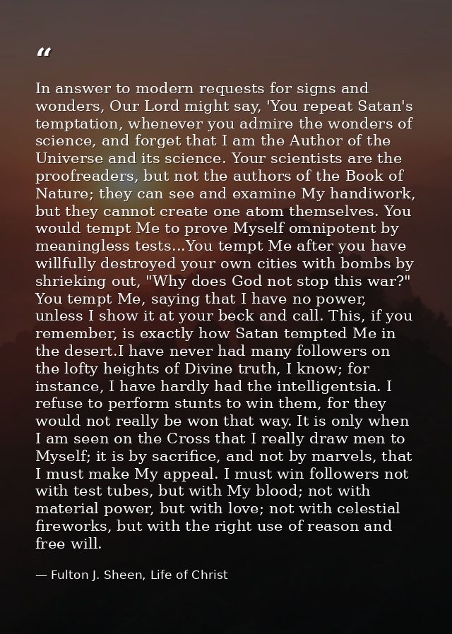 In answer to modern requests for signs and wonders, Our Lord might say, 'You repeat Satan's temptation, whenever you adm — Fulton J. Sheen, Life of Christ