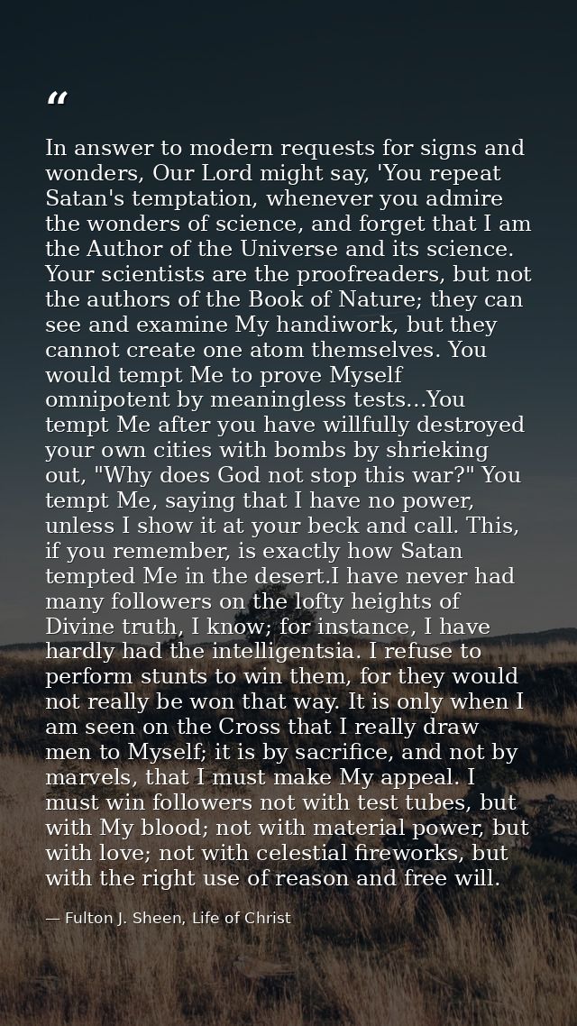 In answer to modern requests for signs and wonders, Our Lord might say, 'You repeat Satan's temptation, whenever you adm — Fulton J. Sheen, Life of Christ
