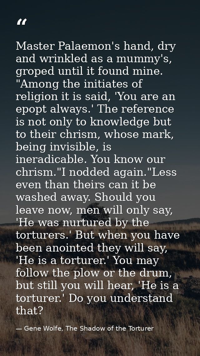 Master Palaemon's hand, dry and wrinkled as a mummy's, groped until it found mine. "Among the initiates of religion it i — Gene Wolfe, The Shadow of the Torturer
