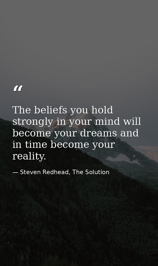 The beliefs you hold strongly in your mind will become your dreams and in time become your reality. — Steven Redhead, The Solution