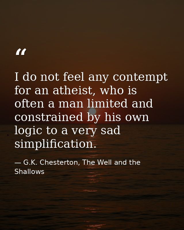 I do not feel any contempt for an atheist, who is often a man limited and constrained by his own logic to a very sad sim — G.K. Chesterton, The Well and the Shallows