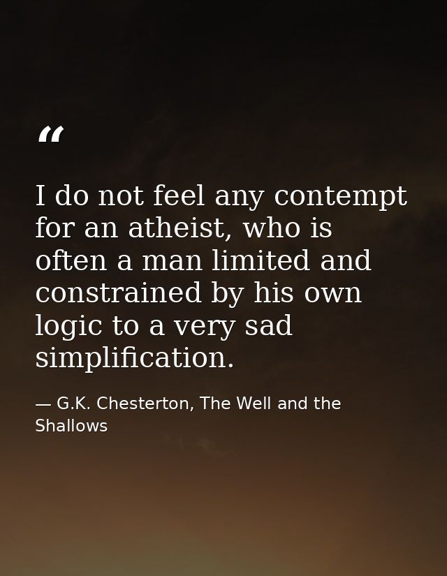 I do not feel any contempt for an atheist, who is often a man limited and constrained by his own logic to a very sad sim — G.K. Chesterton, The Well and the Shallows