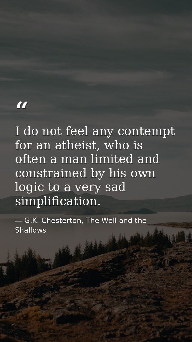 I do not feel any contempt for an atheist, who is often a man limited and constrained by his own logic to a very sad sim — G.K. Chesterton, The Well and the Shallows