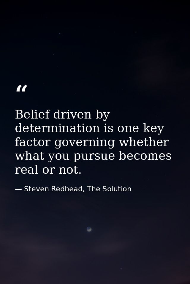 Belief driven by determination is one key factor governing whether what you pursue becomes real or not. — Steven Redhead, The Solution