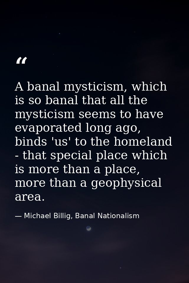 A banal mysticism, which is so banal that all the mysticism seems to have evaporated long ago, binds 'us' to the homelan — Michael Billig, Banal Nationalism