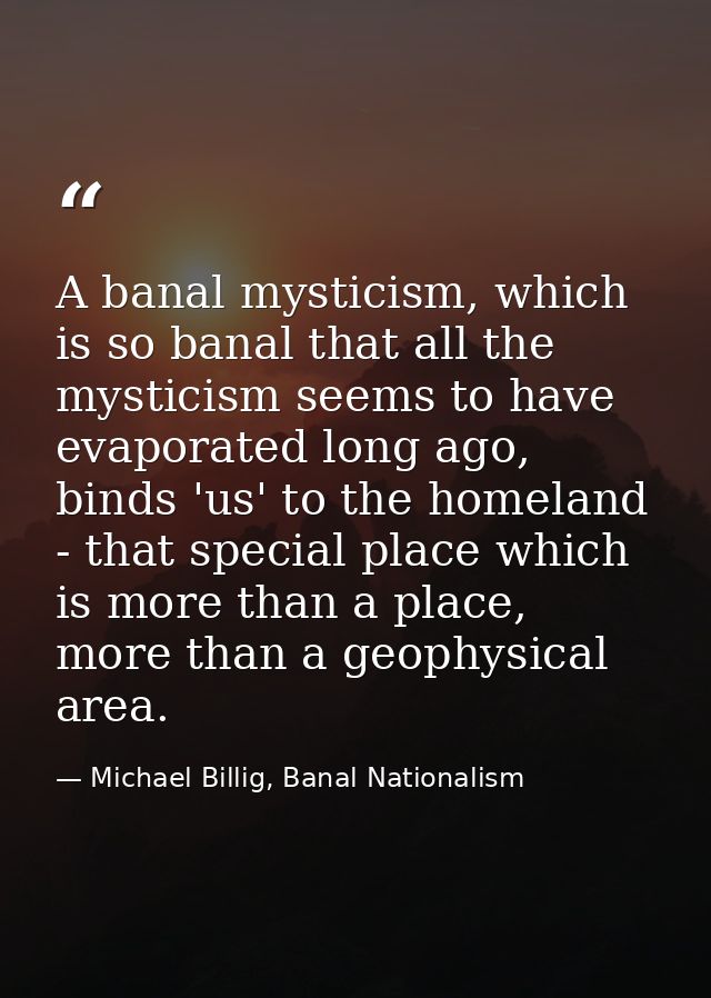 A banal mysticism, which is so banal that all the mysticism seems to have evaporated long ago, binds 'us' to the homelan — Michael Billig, Banal Nationalism