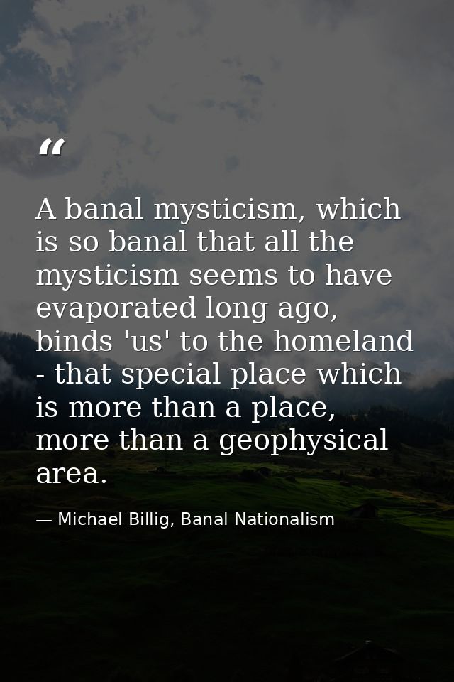 A banal mysticism, which is so banal that all the mysticism seems to have evaporated long ago, binds 'us' to the homelan — Michael Billig, Banal Nationalism