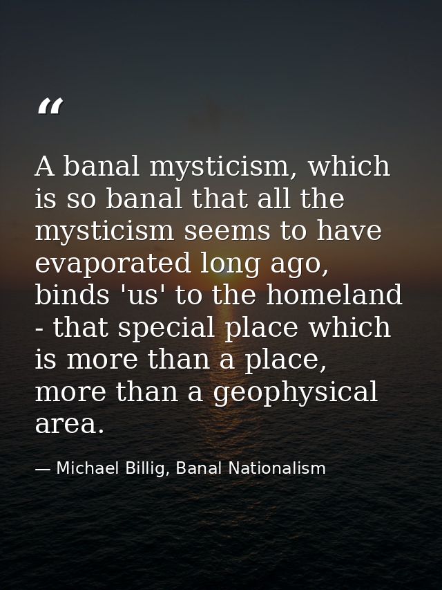 A banal mysticism, which is so banal that all the mysticism seems to have evaporated long ago, binds 'us' to the homelan — Michael Billig, Banal Nationalism