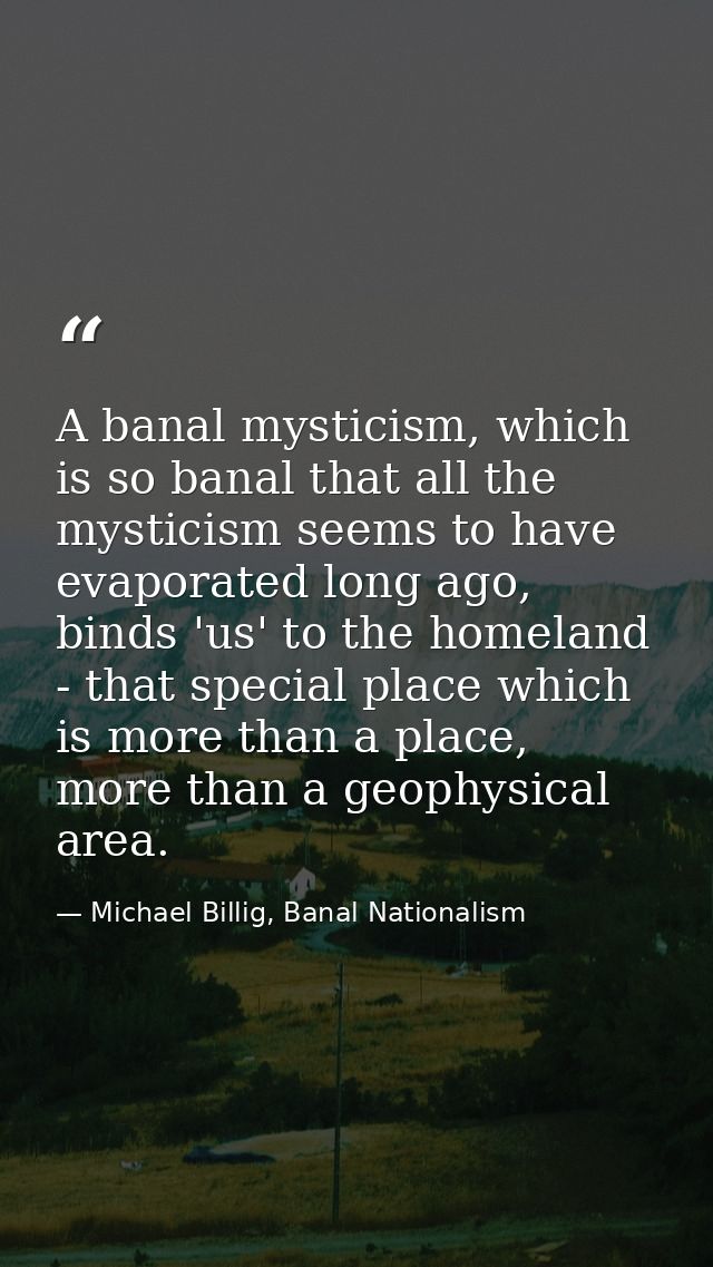 A banal mysticism, which is so banal that all the mysticism seems to have evaporated long ago, binds 'us' to the homelan — Michael Billig, Banal Nationalism