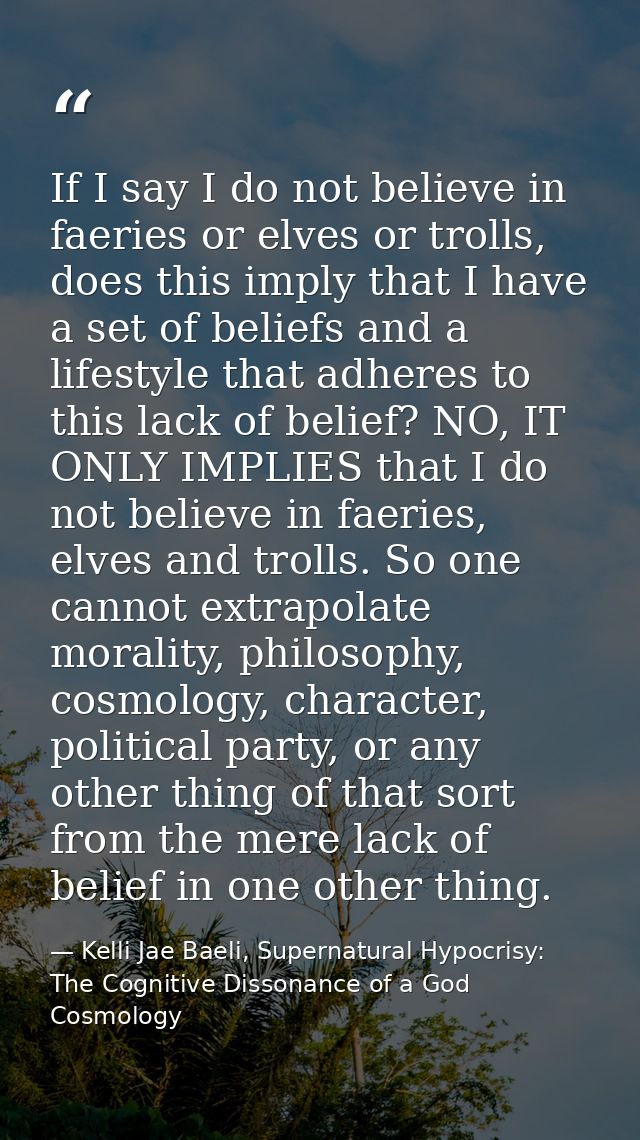 If I say I do not believe in faeries or elves or trolls, does this imply that I have a set of beliefs and a lifestyle th — Kelli Jae Baeli, Supernatural Hypocrisy: The Cognitive Dissonance of a God Cosmology
