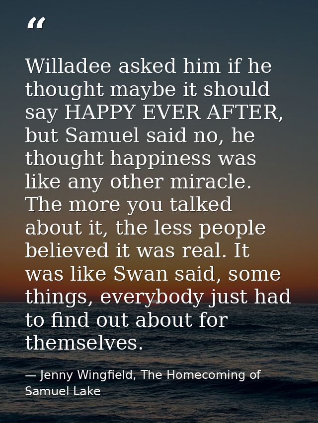 Willadee asked him if he thought maybe it should say HAPPY EVER AFTER, but Samuel said no, he thought happiness was like — Jenny Wingfield, The Homecoming of Samuel Lake