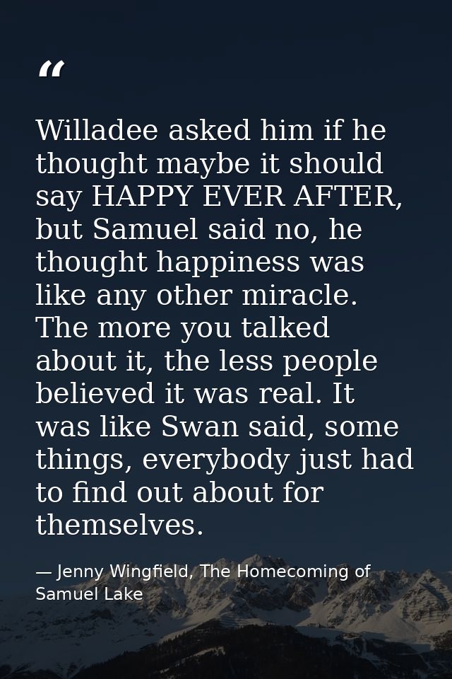 Willadee asked him if he thought maybe it should say HAPPY EVER AFTER, but Samuel said no, he thought happiness was like — Jenny Wingfield, The Homecoming of Samuel Lake