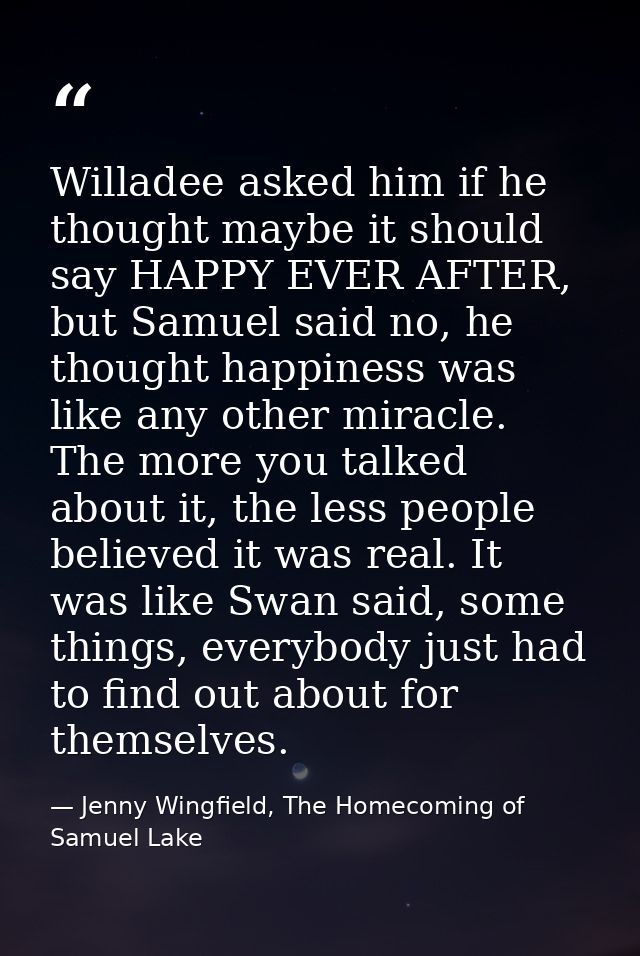 Willadee asked him if he thought maybe it should say HAPPY EVER AFTER, but Samuel said no, he thought happiness was like — Jenny Wingfield, The Homecoming of Samuel Lake