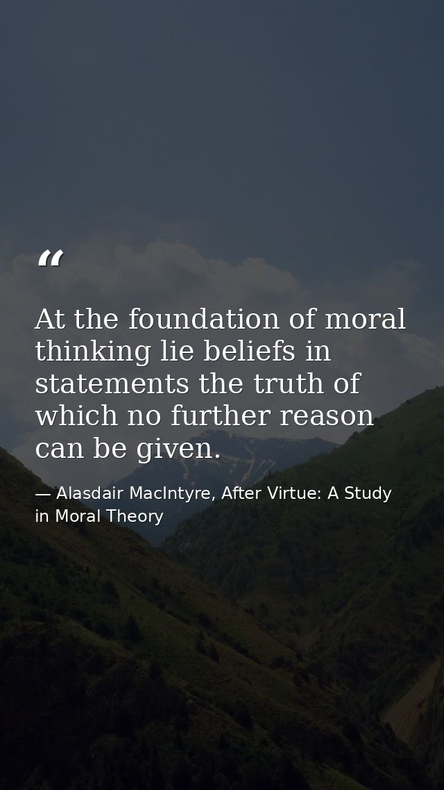 At the foundation of moral thinking lie beliefs in statements the truth of which no further reason can be given. — Alasdair MacIntyre, After Virtue: A Study in Moral Theory