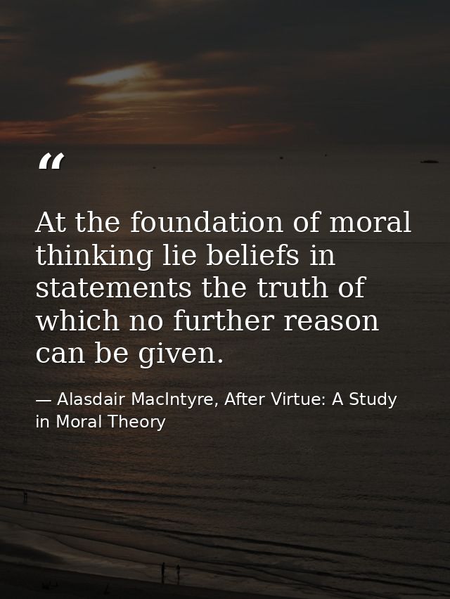 At the foundation of moral thinking lie beliefs in statements the truth of which no further reason can be given. — Alasdair MacIntyre, After Virtue: A Study in Moral Theory