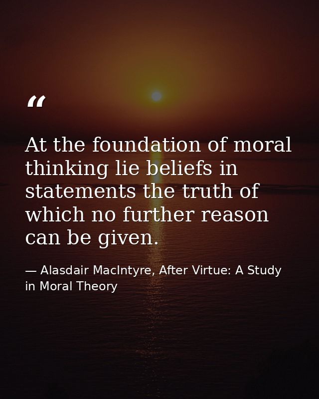 At the foundation of moral thinking lie beliefs in statements the truth of which no further reason can be given. — Alasdair MacIntyre, After Virtue: A Study in Moral Theory