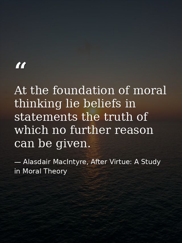 At the foundation of moral thinking lie beliefs in statements the truth of which no further reason can be given. — Alasdair MacIntyre, After Virtue: A Study in Moral Theory