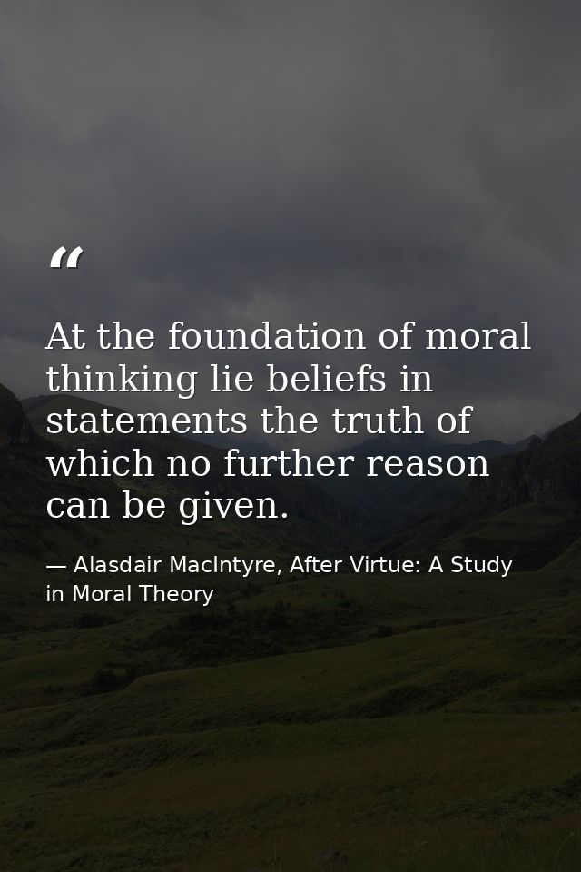 At the foundation of moral thinking lie beliefs in statements the truth of which no further reason can be given. — Alasdair MacIntyre, After Virtue: A Study in Moral Theory