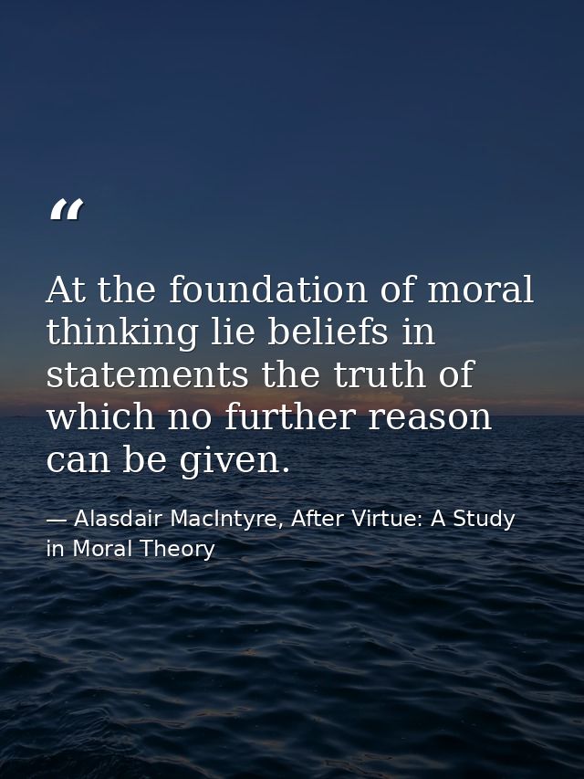 At the foundation of moral thinking lie beliefs in statements the truth of which no further reason can be given. — Alasdair MacIntyre, After Virtue: A Study in Moral Theory