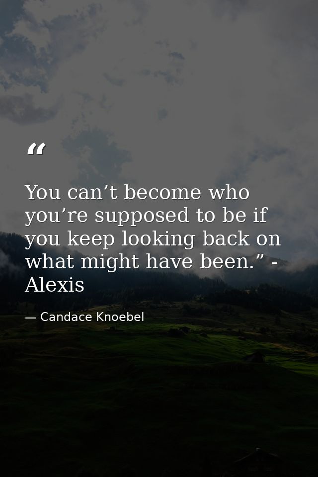 You can’t become who you’re supposed to be if you keep looking back on what might have been.” - Alexis — Candace Knoebel