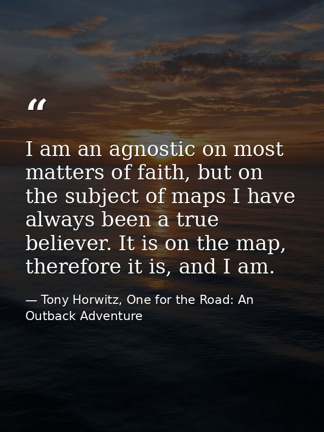 I am an agnostic on most matters of faith, but on the subject of maps I have always been a true believer. It is on the m — Tony Horwitz, One for the Road: An Outback Adventure