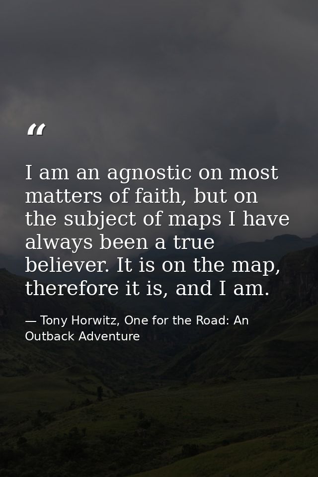 I am an agnostic on most matters of faith, but on the subject of maps I have always been a true believer. It is on the m — Tony Horwitz, One for the Road: An Outback Adventure