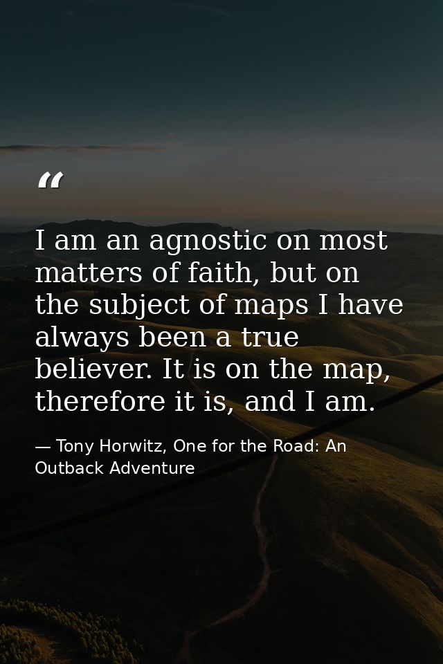 I am an agnostic on most matters of faith, but on the subject of maps I have always been a true believer. It is on the m — Tony Horwitz, One for the Road: An Outback Adventure