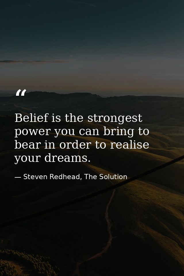 Belief is the strongest power you can bring to bear in order to realise your dreams. — Steven Redhead, The Solution