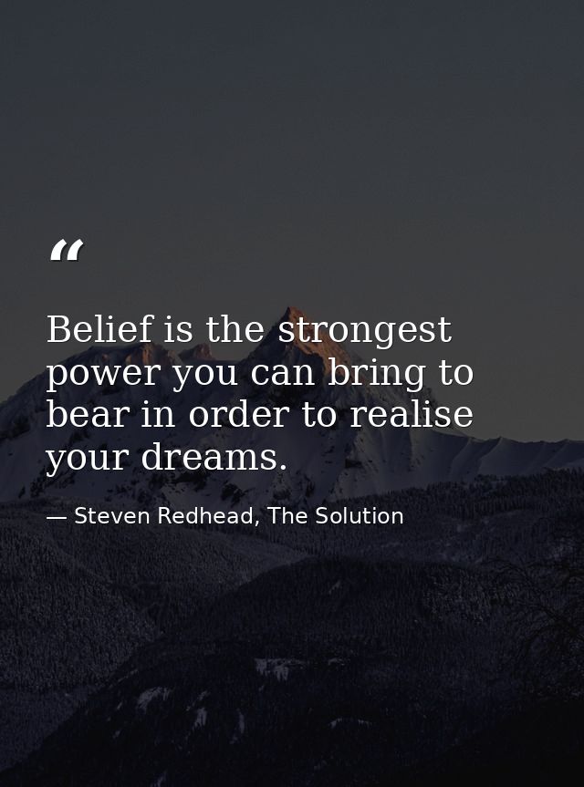 Belief is the strongest power you can bring to bear in order to realise your dreams. — Steven Redhead, The Solution