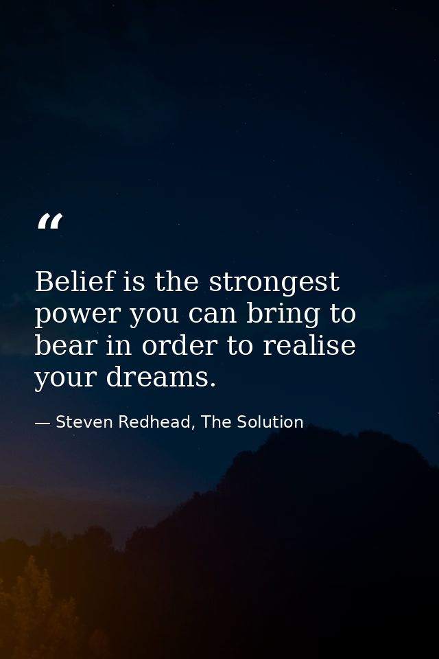 Belief is the strongest power you can bring to bear in order to realise your dreams. — Steven Redhead, The Solution