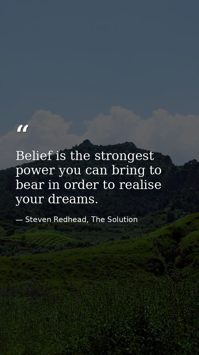 Belief is the strongest power you can bring to bear in order to realise your dreams. — Steven Redhead, The Solution
