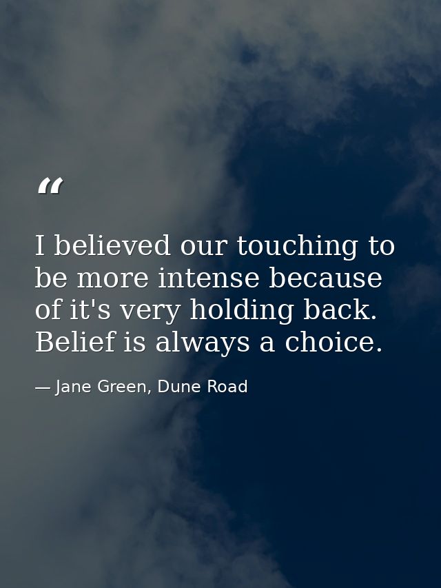 I believed our touching to be more intense because of it's very holding back. Belief is always a choice. — Jane Green, Dune Road