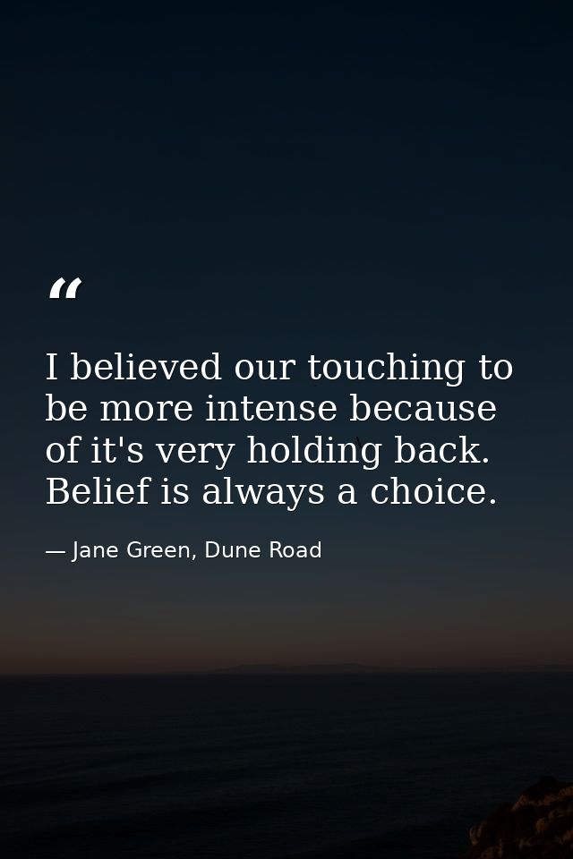 I believed our touching to be more intense because of it's very holding back. Belief is always a choice. — Jane Green, Dune Road