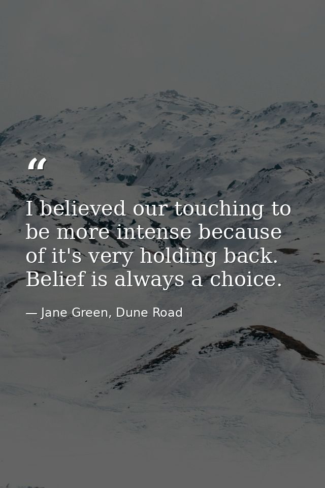 I believed our touching to be more intense because of it's very holding back. Belief is always a choice. — Jane Green, Dune Road