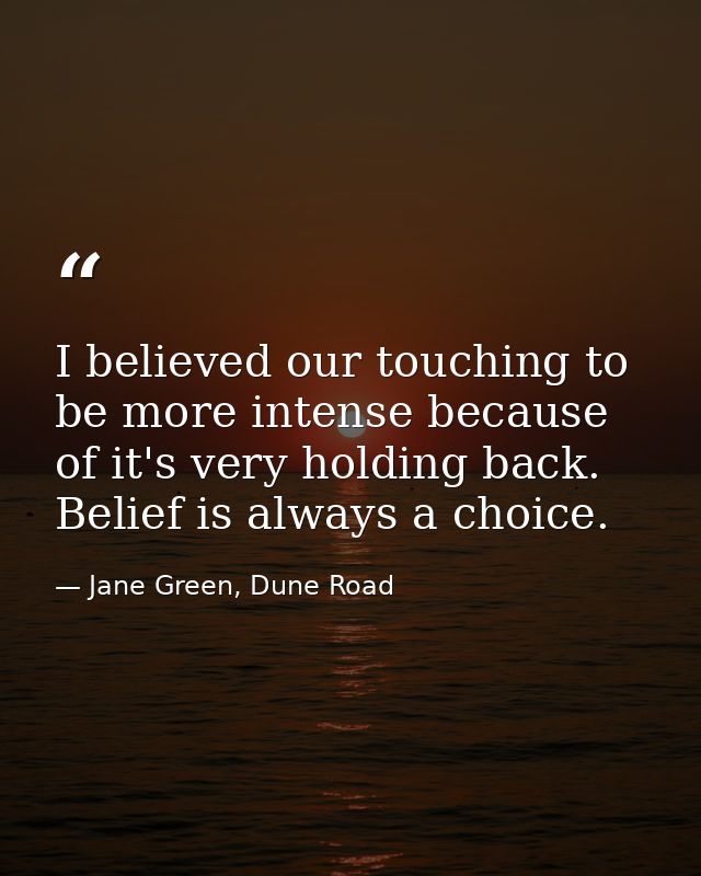 I believed our touching to be more intense because of it's very holding back. Belief is always a choice. — Jane Green, Dune Road