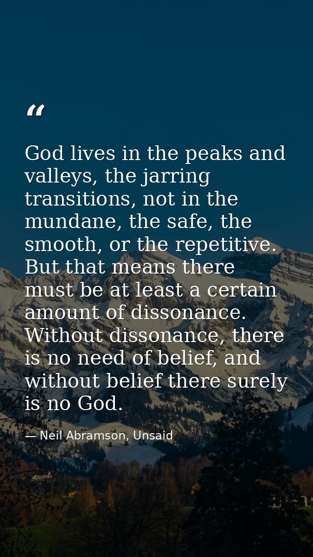 God lives in the peaks and valleys, the jarring transitions, not in the mundane, the safe, the smooth, or the repetitive — Neil Abramson, Unsaid