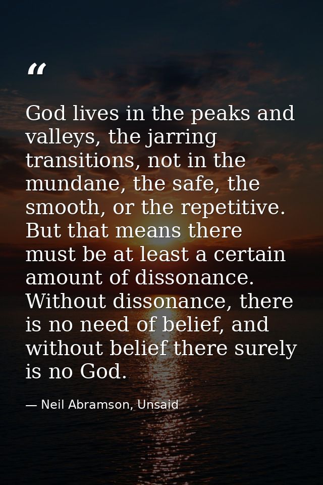 God lives in the peaks and valleys, the jarring transitions, not in the mundane, the safe, the smooth, or the repetitive — Neil Abramson, Unsaid